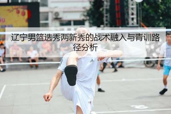 辽宁男篮选秀两新秀的战术融入与青训路径分析