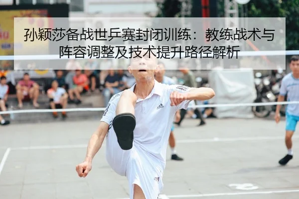 孙颖莎备战世乒赛封闭训练：教练战术与阵容调整及技术提升路径解析
